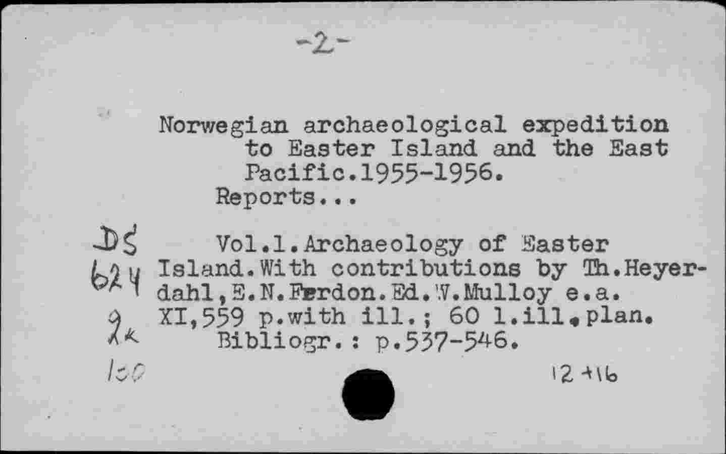 ﻿Norwegian archaeological expedition to Easter Island and the East Pacific.1955-1956.
Reports...

Vol.1.Archaeology of Easter
Island.With contributions by Th.Heyerdahl, E.N.Ferdon.Ed.W.Mulloy e.a.
XI,559 p.with ill.; 60 l.ill.plan.
Bibliogr.: p. 537-54-6.
і? Mb